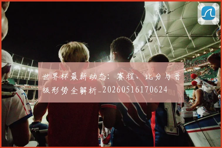 世界杯最新动态:赛程、比分与晋级形势全解析_20260516170624