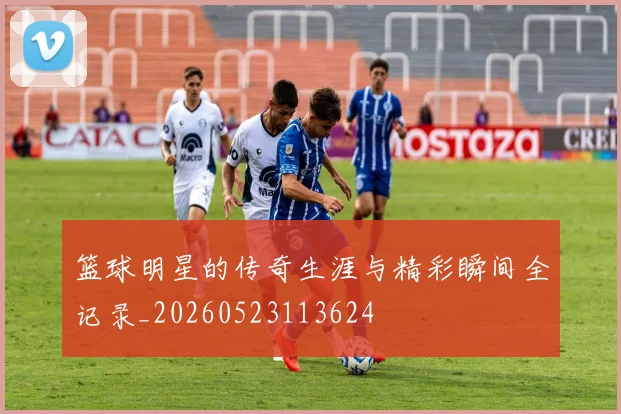 篮球明星的传奇生涯与精彩瞬间全记录_20260523113624
