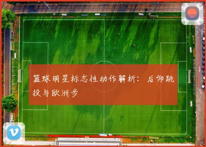 篮球明星标志性动作解析：后仰跳投与欧洲步