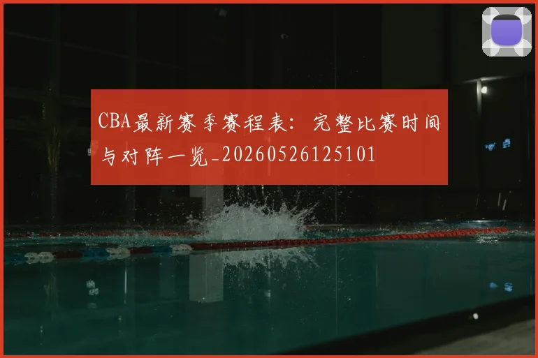 CBA最新赛季赛程表：完整比赛时间与对阵一览_20260526125101