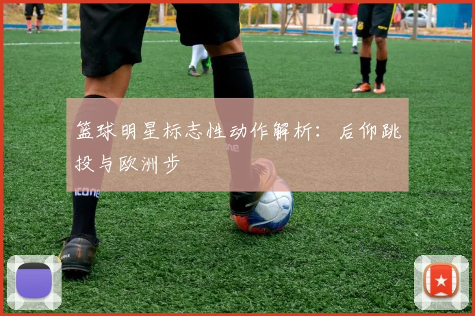 篮球明星标志性动作解析：后仰跳投与欧洲步
